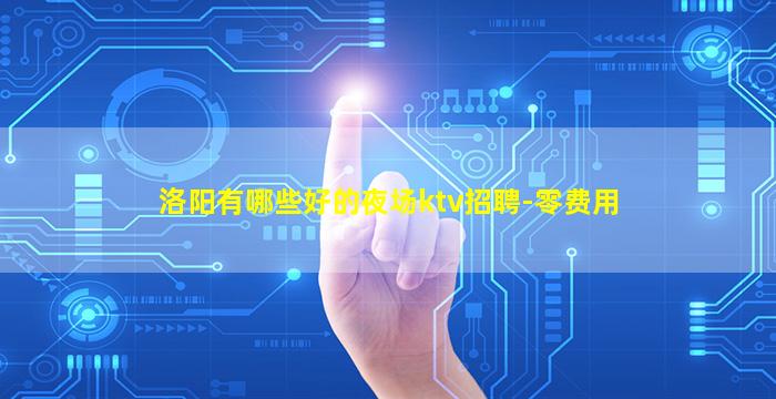 洛阳有哪些好的夜场ktv招聘-零费用